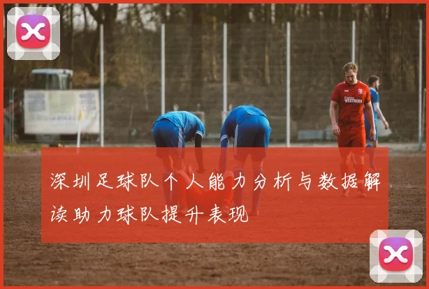深圳足球队个人能力分析与数据解读助力球队提升表现