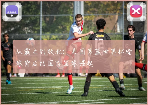 从霸主到败北：美国男篮世界杯输球背后的国际篮球崛起