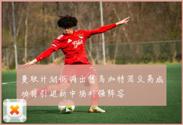 曼联计划低调出售乌加特若交易成功将引进新中场补强阵容