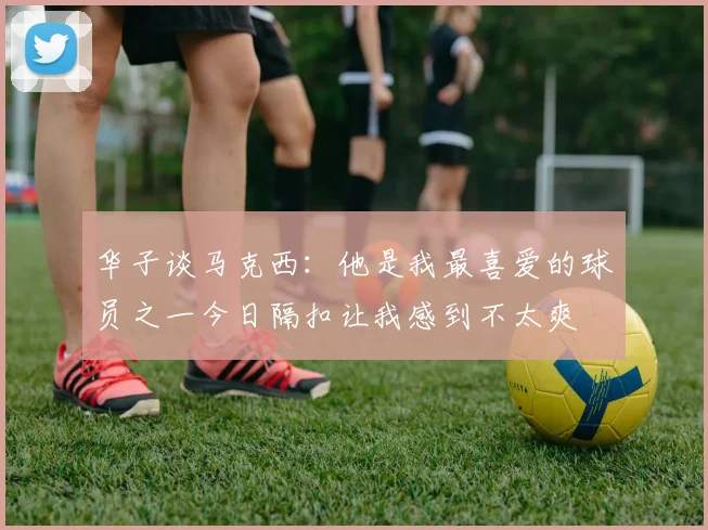 华子谈马克西：他是我最喜爱的球员之一今日隔扣让我感到不太爽