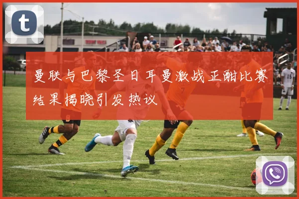 曼联与巴黎圣日耳曼激战正酣比赛结果揭晓引发热议