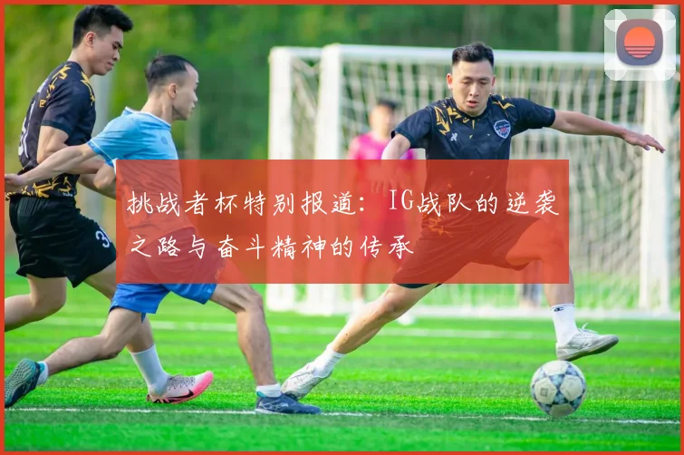 挑战者杯特别报道：IG战队的逆袭之路与奋斗精神的传承